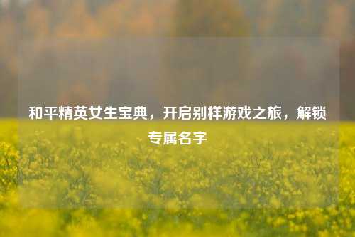 和平精英女生宝典,开启别样游戏之旅,解锁专属名字